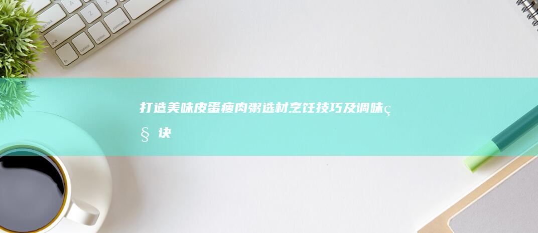 打造美味皮蛋瘦肉粥：选材、烹饪技巧及调味秘诀